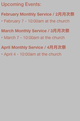 Upcoming Events:

February Monthly Service / 2月月次祭
February 7 - 10:00am at the church

March Monthly Service / 3月月次祭
March 7 - 10:00am at the church

April Monthly Service / 4月月次祭
April 4 - 10:00am at the church





































